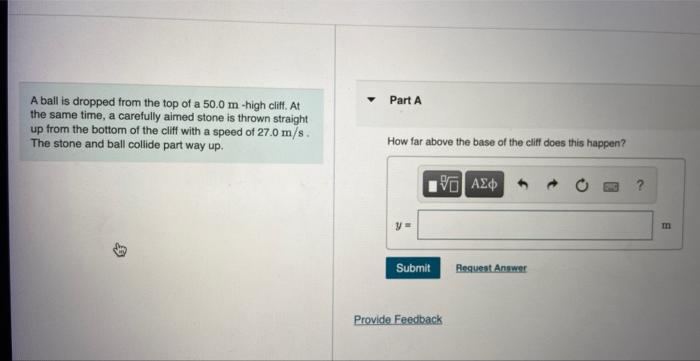 A ball is dropped from the top of a 50.0 m-high cliff. At
the same time, a carefully aimed stone is thrown straight
up from t