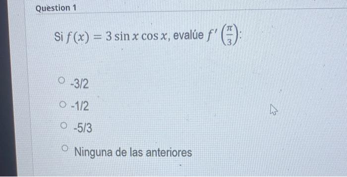 Si \( f(x)=3 \sin x \cos x \), evalúe \( f^{\prime}\left(\frac{\pi}{3}\right) \) : \( -3 / 2 \) \( -1 / 2 \) \( -5 / 3 \) Nin