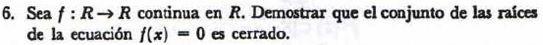 6. Sea \( f: R \rightarrow R \) continua en \( R \). Demostrar que el conjunto de las raíces de la ecuación \( f(x)=0 \) es c