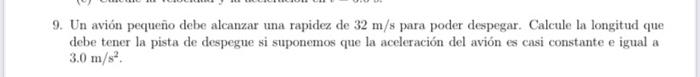 9. Un avión pequeño debe alcanzar una rapidez de \( 32 \mathrm{~m} / 8 \) para poder despegar. Calcule la longitud que debe t