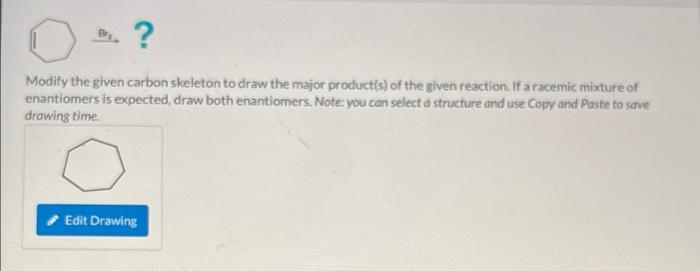 . ?
Modify the given carbon skeleton to draw the major product(s) of the given reaction. If a racemic mixture of
enantiomers 