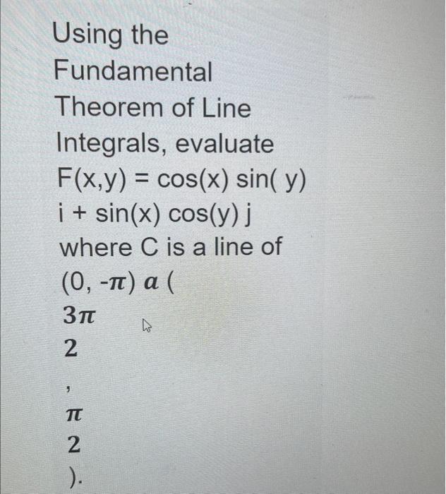 Using the Fundamental Theorem of Line Integrals, evaluate \[ F(x, y)=\cos (x) \sin (y) \] \[ i+\sin (x) \cos (y) j \] where \