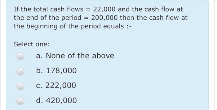 If the total cash flows = 22,000 and the cash flow at the end of the period = 200,000 then the cash flow at the beginning of