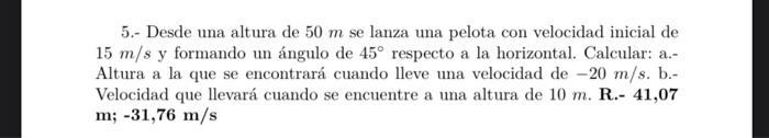 5.- Desde una altura de \( 50 \mathrm{~m} \) se lanza una pelota con velocidad inicial de \( 15 \mathrm{~m} / \mathrm{s} \) y