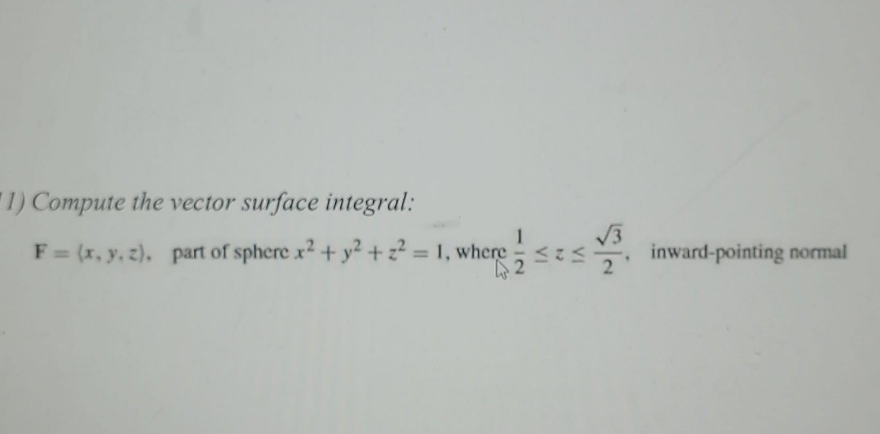 1) Compute the vector surface integral:
\( \mathbf{F}=(x, y, z), \quad \) part of sphere \( x^{2}+y^{2}+z^{2}=1 \), where \(