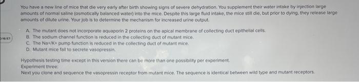 You have a new line of mice that die very early affer birth showing signs of severe dehydration. You supplement their water i