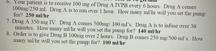 6. Your patient is to receive 100 mg of Drug A IVPB every 6 hours. Drug A comes 100mg/250 ml. Drug A is to run over 1 hour. H