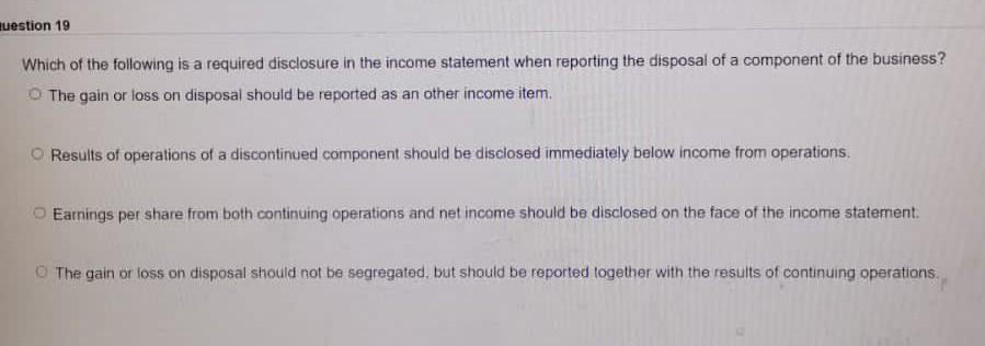 question 19
Which of the following is a required disclosure in the income statement when reporting the disposal of a componen
