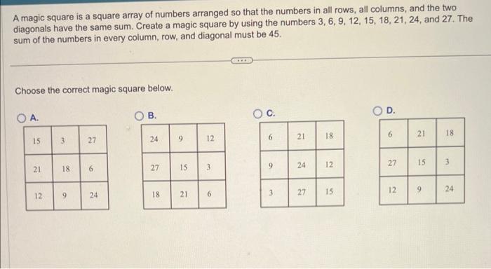 A magic square is a square array of numbers arranged so that the numbers in all rows, all columns, and the two diagonals have