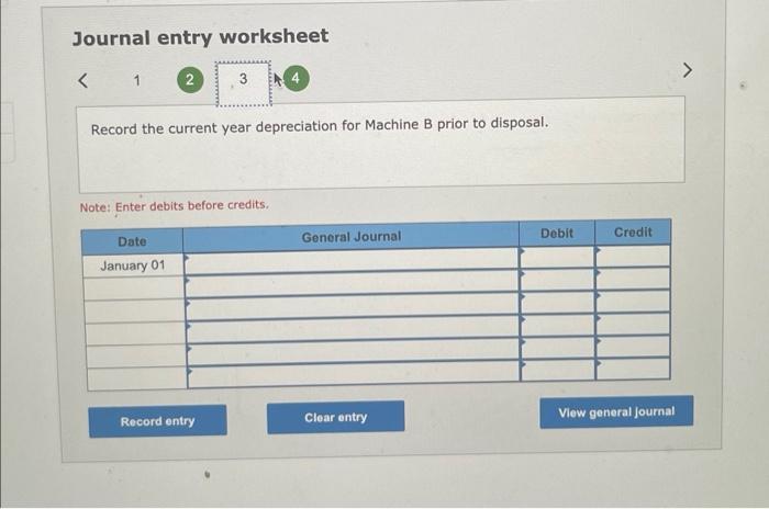 Journal entry worksheet
1
Record the current year depreciation for Machine B prior to disposal.
Note: Enter debits before cre