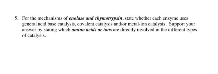 5. For the mechanisms of enolase and chymotrypsin, state whether each enzyme uses general acid base catalysis, covalent catal