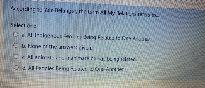 According to Yale Belanger, the term All My Relations refers to... Select one: O a. All Indigenous Peoples Being Related to O