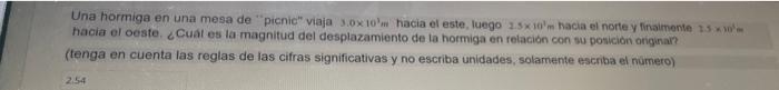 Una hormiga en una mesa de picnic viaja \( 3.0 \times 10^{3} \mathrm{~m} \) hacia el este, luego \( 2.5 \times 10^{3} \math