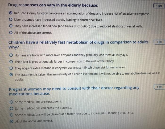 1 pts Drug responses can vary in the elderly because: O Reduced kidney function can cause an accumulation of drug and increas