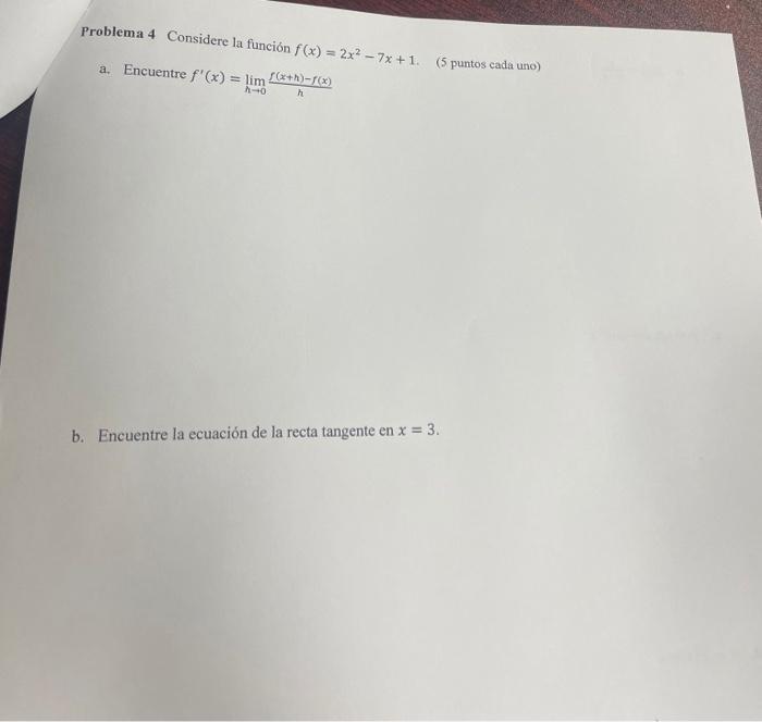 Problema 4 Considere la función \( f(x)=2 x^{2}-7 x+1 \). (5 puntos cada uno) a. Encuentre \( f^{\prime}(x)=\lim _{h \rightar