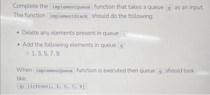 Complete the function that takes a queue as an input. The function should do the following:
- Delete any elements present in