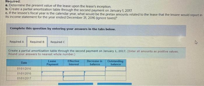 a. Determine the present value of the lease upon the leases inception.
b. Create a partial amortization table through the se