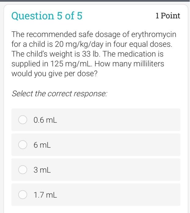 Question 5 of 5 1 Point The recommended safe dosage of erythromycin for a child is 20 mg/kg/day in four equal doses. The chil