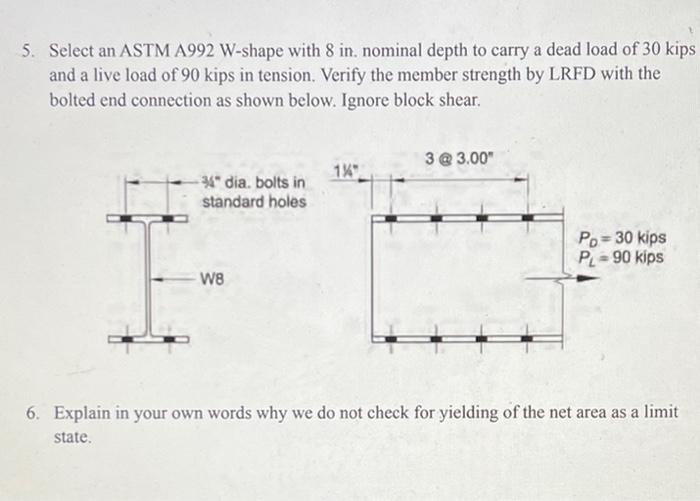 5. Select an ASTM A992 W-shape with 8 in. nominal depth to carry a dead load of 30 kips
and a live load of 90 kips in tension