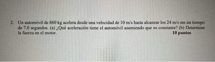 2. Un automóvil de \( 860 \mathrm{~kg} \) acelera desde una velocidad de \( 10 \mathrm{~m} / \mathrm{s} \) hasta alcanzar los