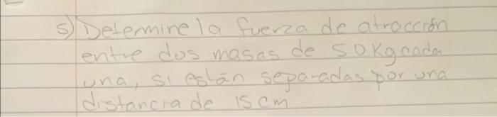 5) Detemine la fuerza de atracción entre dos masas de \( 5.0 \mathrm{Kg} \) cada una, si estan separadas por una distanca de