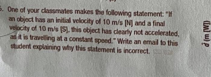 5. One of your classmates makes the following statement: If
an object has an initial velocity of 10 m/s [N] and a final
velo