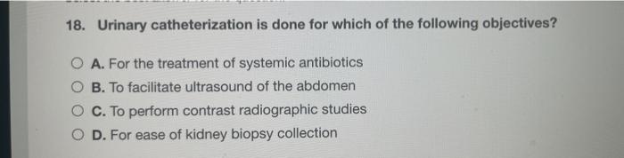 18. Urinary catheterization is done for which of the following objectives? O A. For the treatment of systemic antibiotics O B