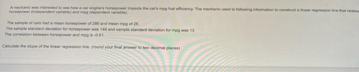 A mechanic was interested to see how a car engines horsepower impacts the cars mpg fuel efficiency. The mechanic used to fo