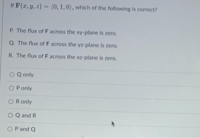 If \( \mathbf{F}(x, y, z)=\langle 0,1,0\rangle \), which of the follov
P. The flux of \( \mathrm{F} \) across the xy-plane is