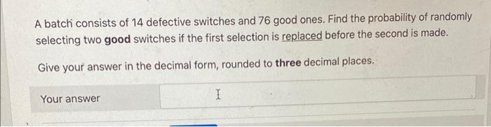 A batch consists of 14 defective switches and 76 good ones. Find the probability of randomly selecting two good switches if t