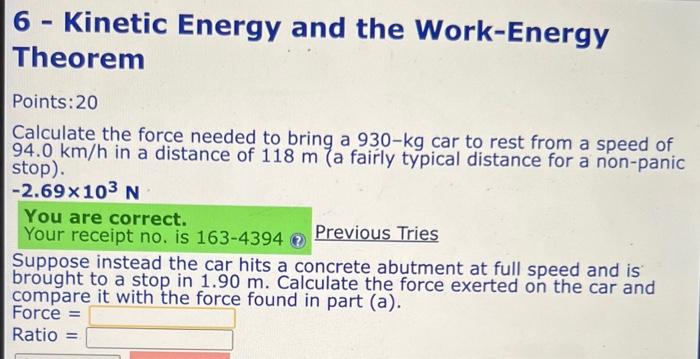 6 - Kinetic Energy and the Work-Energy Theorem
Points: 20
Calculate the force needed to bring a 930-kg car to rest from a spe