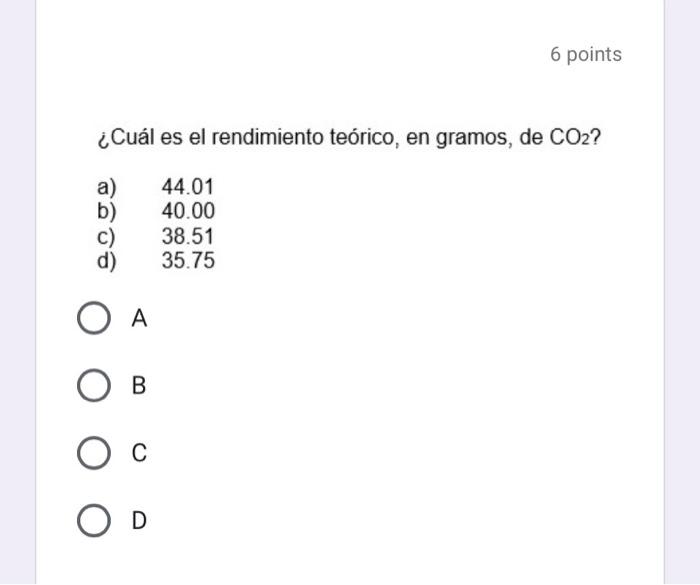 ¿Cuál es el rendimiento teórico, en gramos, de \( \mathrm{CO}_{2} \) ? a) 44.01 b) \( \quad 40.00 \) c) 38.51 d) 35.75 A B C