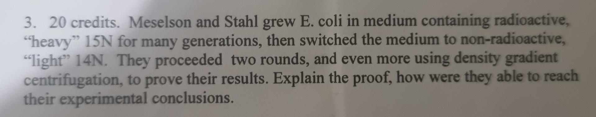 3. 20 credits. Meselson and Stahl grew E. coli in medium containing radioactive,
“heavy” 15N for many generations, then switc