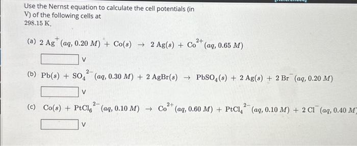 Use the Nernst equation to calculate the cell potentials (in
V) of the following cells at
\( 298.15 \mathrm{~K} \)
(a) \( 2 \