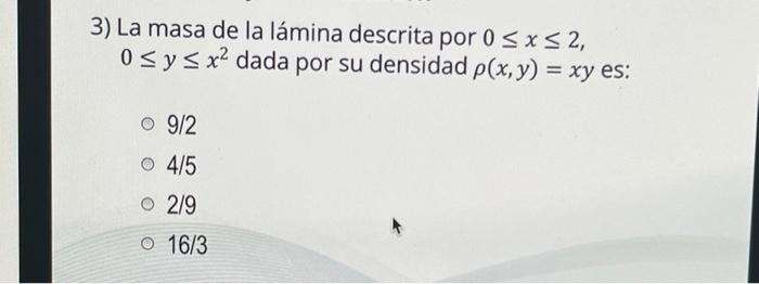 3) La masa de la lámina descrita por 0 ≤ x ≤ 2, 0 ≤ y ≤ x² dada por su densidad p(x, y) = xy es: o 9/2 o 4/5 2/9 16/3