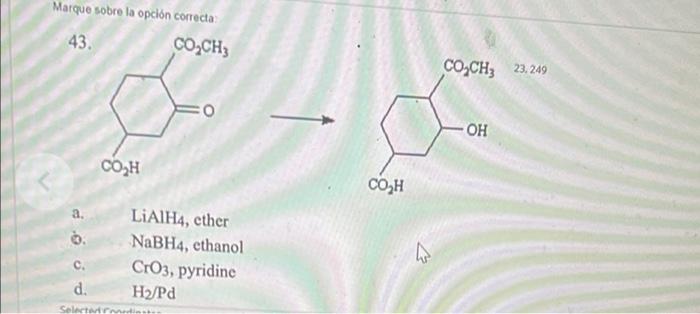 Marque sobre la opción correcta 43. CO2CH3 COZCHz 23, 249 - ОН COH CO H a LiAlH4, cther NaBH4, ethanol CrO3, pyridine d. H/Pd