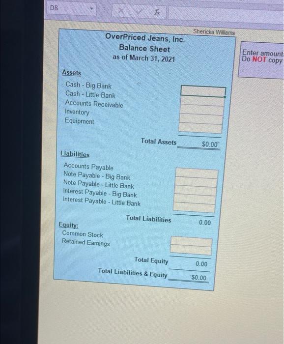 D8
Assets
fx
OverPriced Jeans, Inc.
Balance Sheet
as of March 31, 2021
Cash - Big Bank
Cash - Little Bank
Accounts Receivable