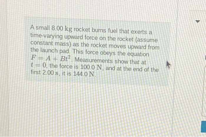 A small \( 8.00 \mathrm{~kg} \) rocket burns fuel that exerts a time-varying upward force on the rocket (assume constant mass