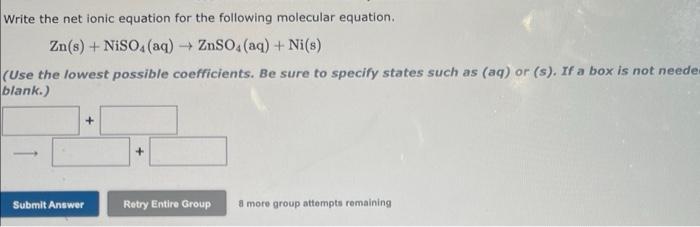 Write the net ionic equation for the following molecular equation.
Zn(s) + NISO (aq) + ZnSO4 (aq) + Ni(s)
(Use the lowest pos