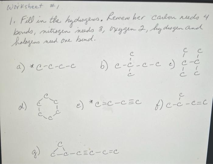 1. Fill in the hydhogens. Remem ber carlon nuds 4 bonds, nitrogen ineeds 3, syygen 2, hydrogen and hologens need ove bend.
a)