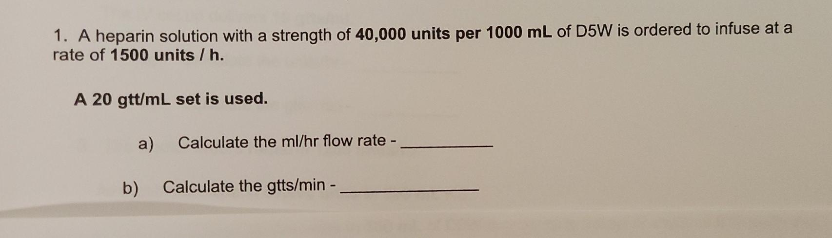 1. A heparin solution with a strength of 40,000 units per 1000 mL of D5W is ordered to infuse at a rate of 1500 units / h. A