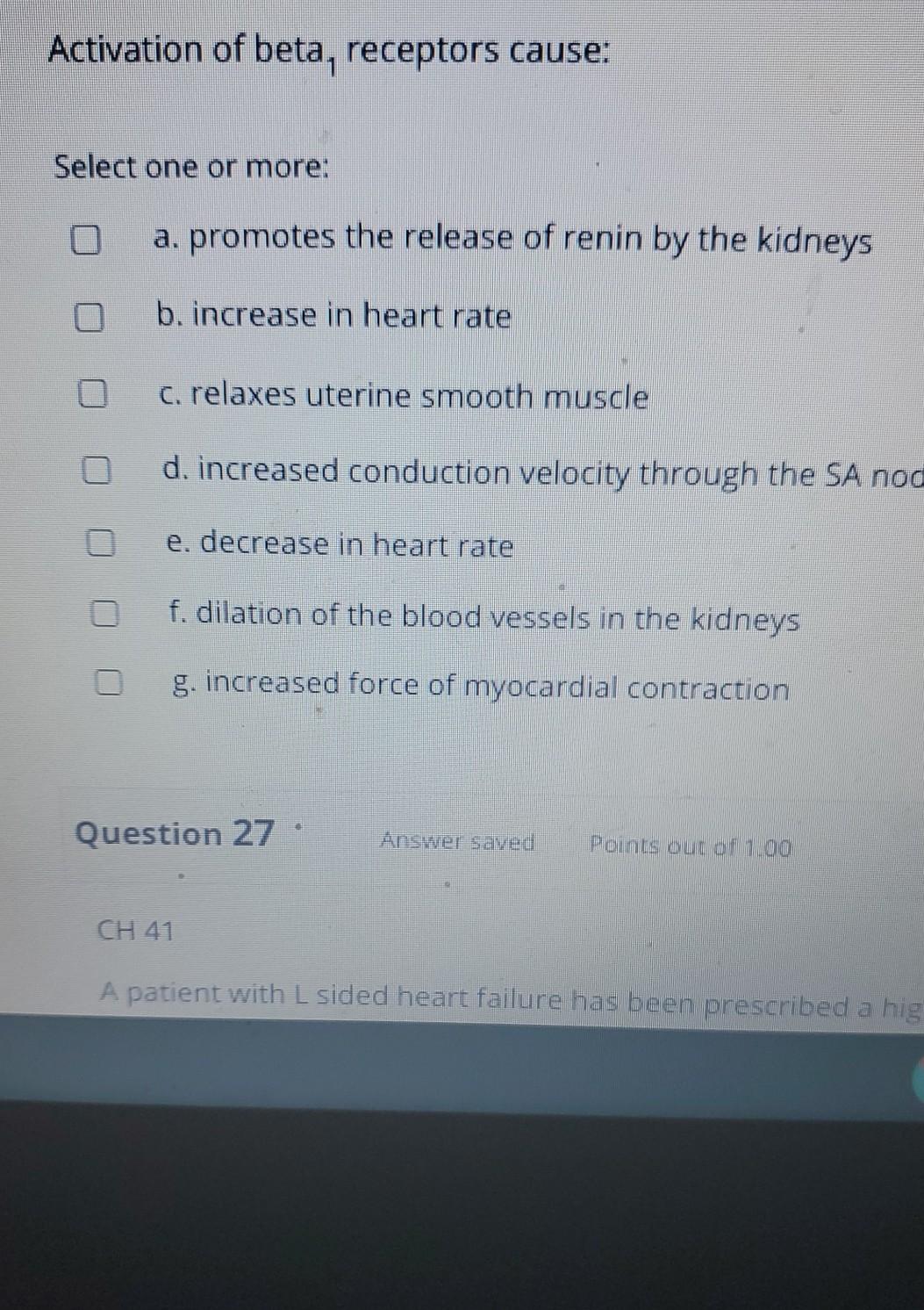 Activation of beta, receptors cause: Select one or more: O a. promotes the release of renin by the kidneys b. increase in hea