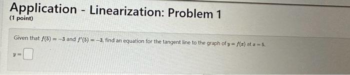 Application - Linearization: Problem 1
(1 point)
Given that \( f(5)=-3 \) and \( f^{\prime}(5)=-3 \), find an equation for th