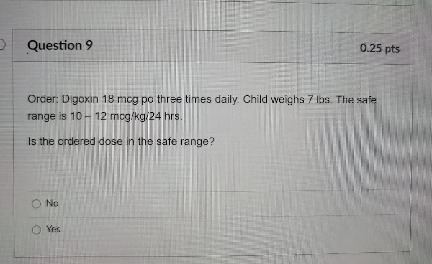 Question 9 0.25 pts Order: Digoxin 18 mcg po three times daily. Child weighs 7 lbs. The safe range is 10 - 12 mcg/kg/24 hrs.