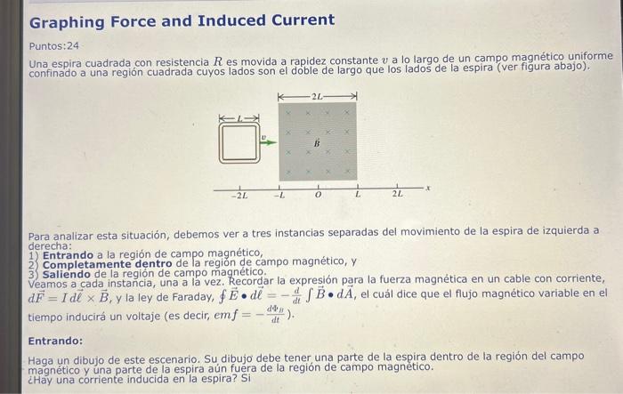 Graphing Force and Induced Current Puntos:24 Una espira cuadrada con resistencia \( R \) es movida a rapidez constante \( v \