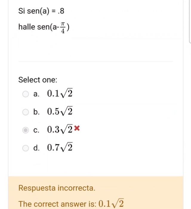 Si \( \operatorname{sen}(a)=.8 \) halle \( \operatorname{sen}\left(a-\frac{\pi}{4}\right) \) Select one: a. \( 0.1 \sqrt{2} \