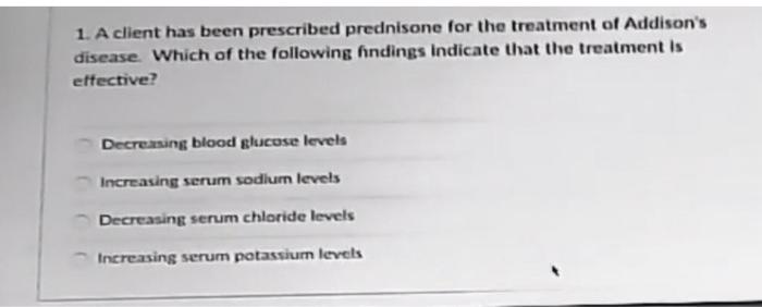 1. A client has been prescribed prednisone for the treatment of Addisons disease. Which of the following findings indicate t