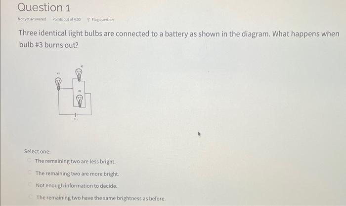 Three identical light bulbs are connected to a battery as shown in the diagram. What happens when bulb #3 burns out?
Select o