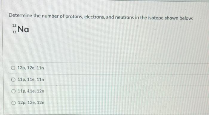 Determine the number of protons, electrons, and neutrons in the isotope shown below:
\[
{ }_{11}^{23} \mathrm{Na}
\]
\[
\text