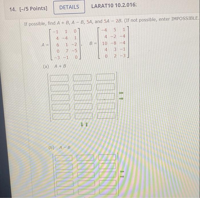 DETAILS 14. [-75 Points] LARAT10 10.2.016. -4 If possible, find A + B, A - B, 5A, and 5A - 2B. (If not possible, enter IMPOSS